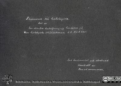 Thesaurus histologiae 1926
Fotoalbum på första bladet som synes med texten
"Thesaurus histologiae. 
thet är Een obiektiv beskrifning aff hendelser på Den histologiska skåådebanan A.D. MDMXXVI. Med tacksamhet och vördnad överräckt av Kurs och amanuenser.". 
Detta album innehåller bilder från histologiska avdelningen 
på anatomiska institutionen i Lund på Biskopsgatan 7.
Bildkälla Stiftelsen Locus Medicus Lundensis 250317. Fotograf okänd.
Nyckelord: Anatomiska Institutionen;Histologiska avdelningen;Medicinska fakulteten i Lund;Universitetet