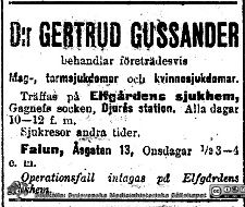 Annons för dr Gertrud Gussander på Elfgårdens sjukhuem och i Falun
Annons för dr Gertrud Gussander på Elfgårdens sjukhuem och i Falun. Hon var Sveriges första disputerade kvinnliga kirurg. Hennes avhandling publicerades 1911 och 1912. Efter disputationen tog hon initiativ till Elfgårdens sjukhem i Gagnef som hon ägde och drev. Det blev så småningom ett sjukhus och slutligen ortens vårdcentral. Bildkälla Håkan Westling-arkivet på UB i Lund
Nyckelord: Kvinnlig;Kirurg;Sjukhem;Disputerad;Gagnef;Vårdcentral;Sjukhus